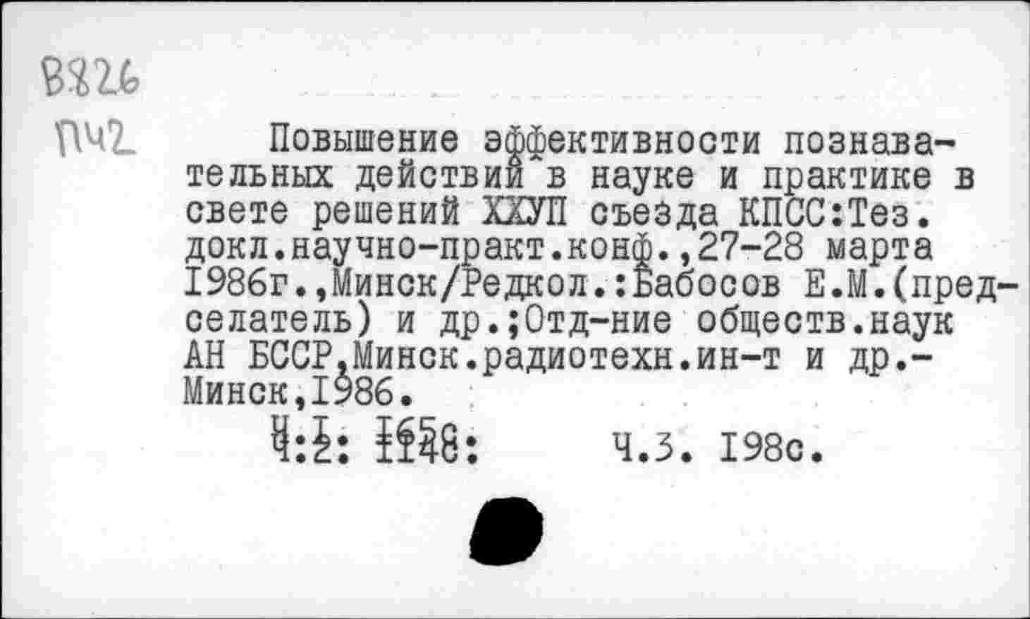 ﻿т
Повышение эффективности познавательных действии в науке и практике в свете решений ХХУП съезда КПСС:Тез. докл.научно-практ.конф.,27-28 марта 1986г.,Минск/Редкол.:Бабосов Е.М.(председатель) и др.;0тд-ние обществ.наук АН БССР.Минск.радиотехн.ин-т и др,-Минск,1986.
4:5: 1Й8; ч.з. 198с.